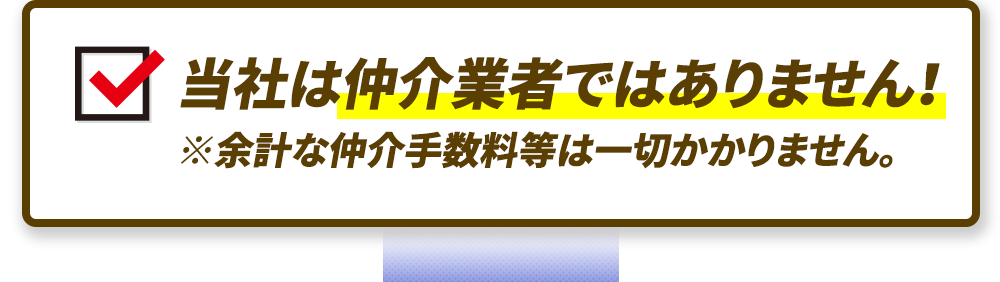 当社は仲介業者ではありません！※余計な仲介手数料等は一切かかりません。