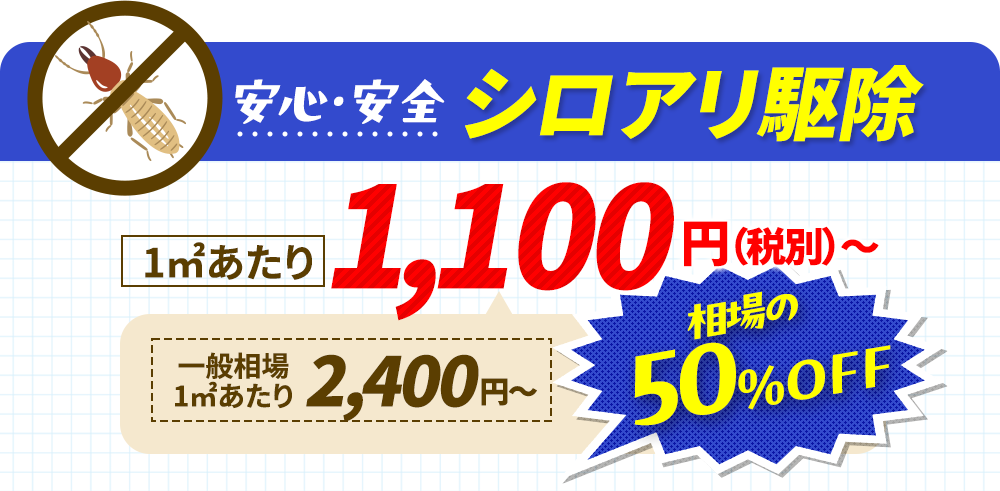 安心・安全シロアリ駆除 1㎡1,100円〜（税別）一般相場1㎡あたり2,400円〜相場の50%off